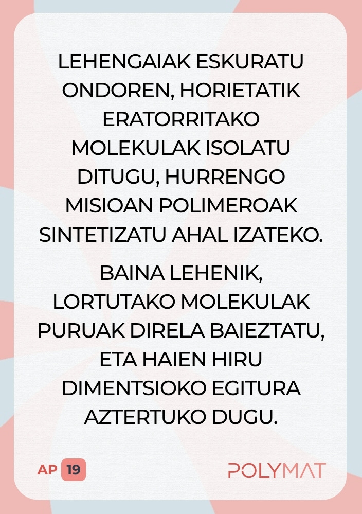Lehengaiak eskuratu ondoren, horietatik eratorritako molekulak isolatu ditugu, hurrengo misioan polimeroak sintetizatu ahal izateko. Baina lehenik, lortutako molekulak puruak direla baieztatu, eta haien hiru dimentsioko egitura aztertuko dugu.