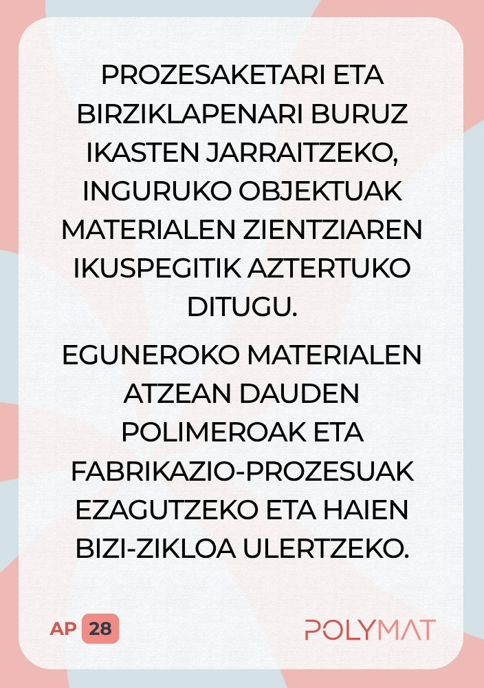 Prozesaketari eta birziklapenari buruz ikasten jarraitzeko, inguruko objektuak materialen zientziaren ikuspegitik aztertuko ditugu. Eguneroko materialen atzean dauden polimeroak eta fabrikazio-prozesuak ezagutzeko eta haien bizi-zikloa ulertzeko.