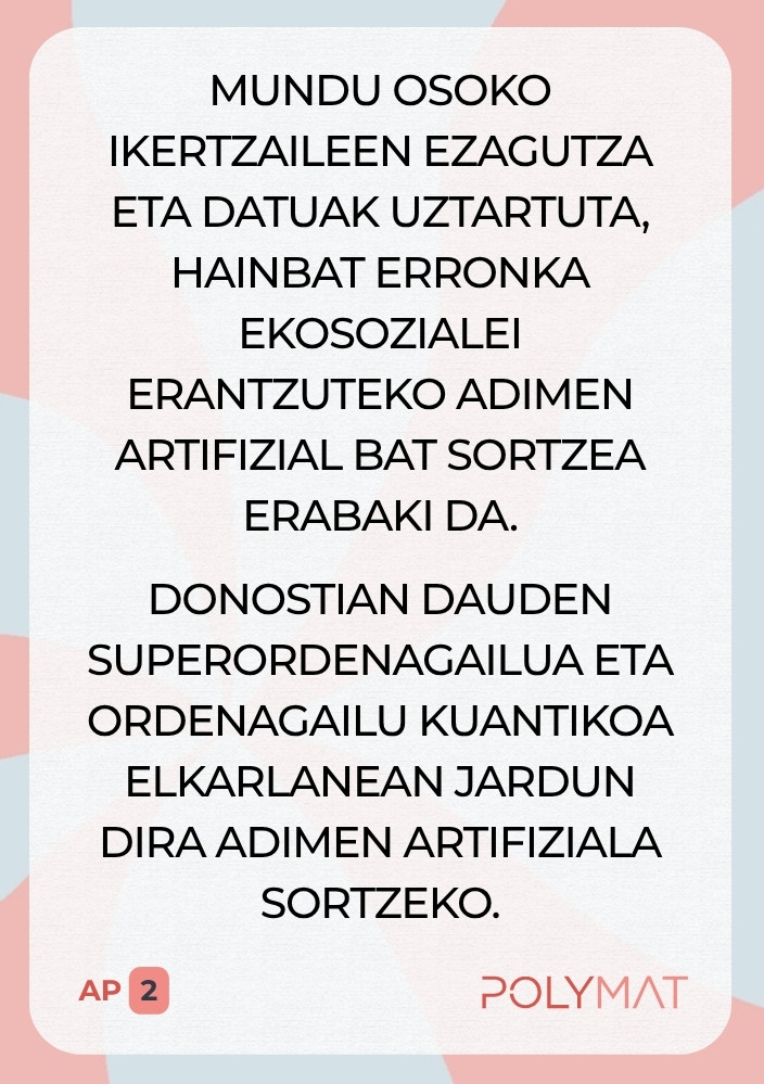 Mundu osoko ikertzaileen ezagutza eta datuak uztartuta, hainbat erronka ekosozialei erantzuteko adimen artifizial bat sortzea erabaki da. Donostian dauden superordenagailua eta ordenagailu kuantikoa elkarlanean jardun dira adimen artifiziala sortzeko.