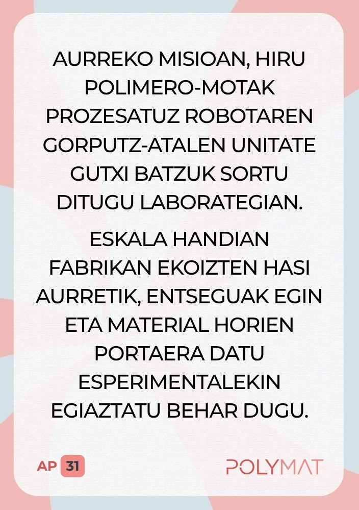 Aurreko misioan, hiru polimero-motak prozesatuz robotaren gorputz-atalen unitate gutxi batzuk sortu ditugu laborategian. Eskala handian fabrikan ekoizten hasi aurretik, entseguak egin eta material horien portaera datu esperimentalekin egiaztatu behar dugu.