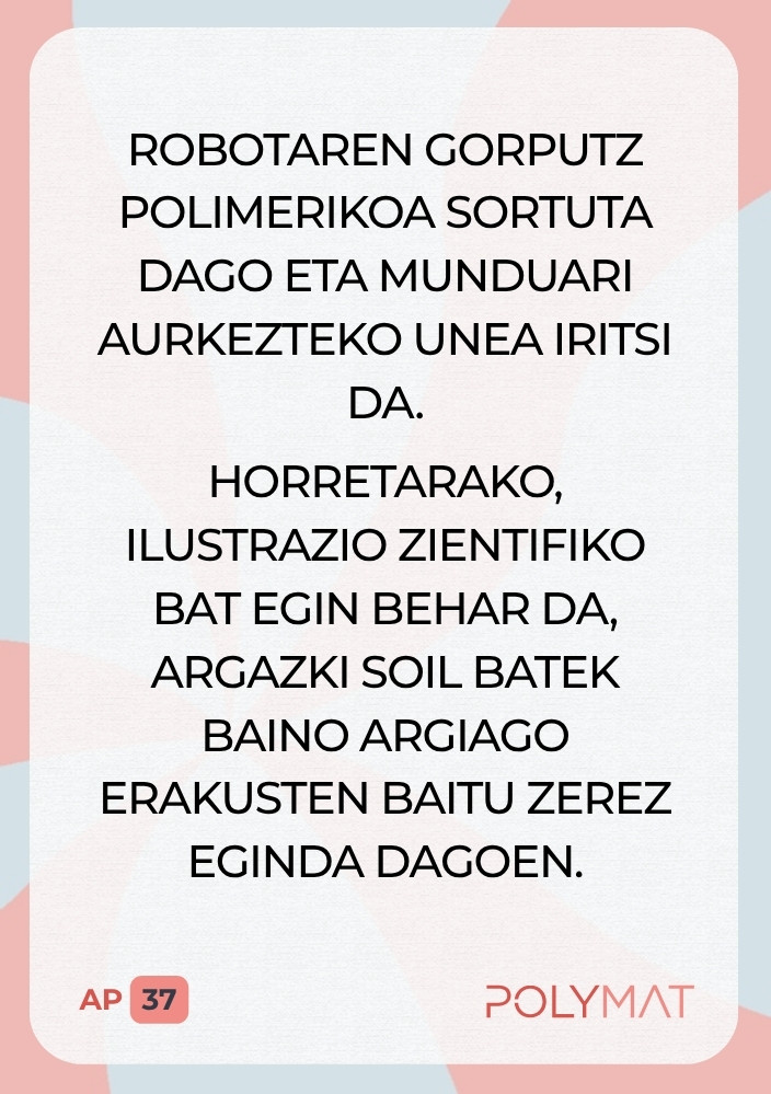 Robotaren gorputz polimerikoa sortuta dago eta munduari aurkezteko unea iritsi da. Horretarako, ilustrazio zientifiko bat egin behar da, argazki soil batek baino argiago erakusten baitu zerez eginda dagoen.