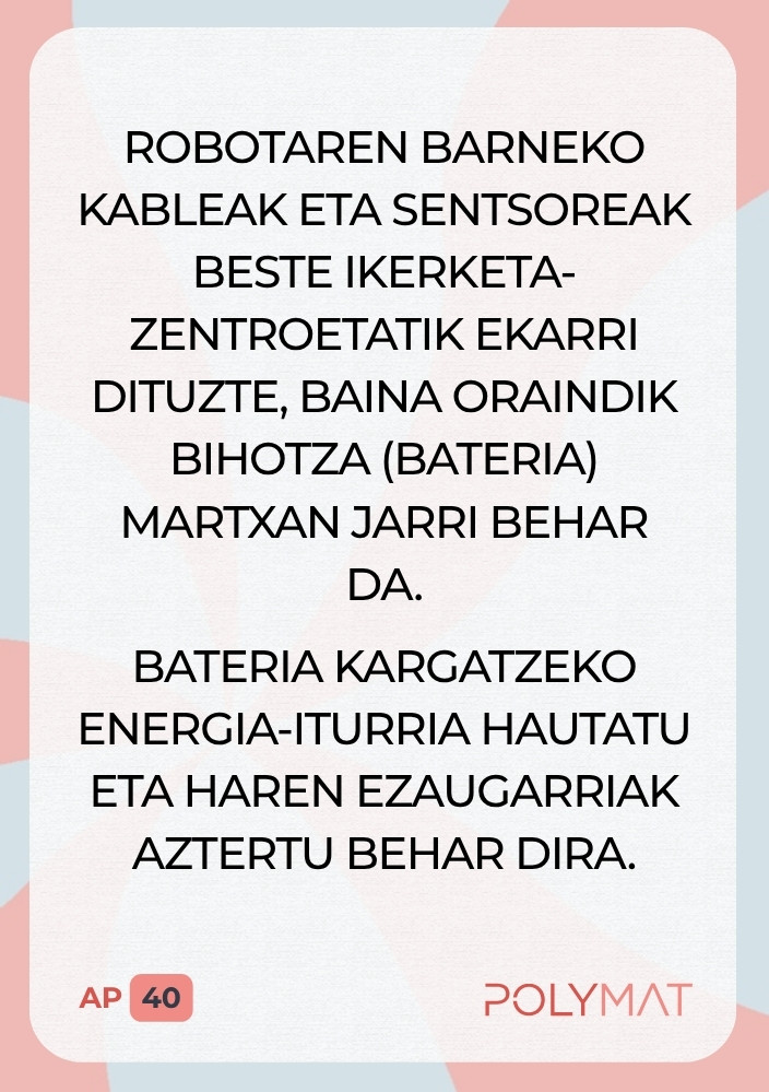Robotaren barneko kableak eta sentsoreak beste ikerketa-zentroetatik ekarri dituzte, baina oraindik bihotza (bateria) martxan jarri behar da. Bateria kargatzeko energia-iturria hautatu eta haren ezaugarriak aztertu behar dira.