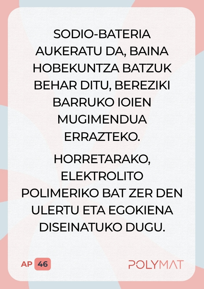 Sodio-bateria aukeratu da, baina hobekuntza batzuk behar ditu, bereziki barruko ioien mugimendua errazteko. Horretarako, elektrolito polimeriko bat zer den ulertu eta egokiena diseinatuko dugu.